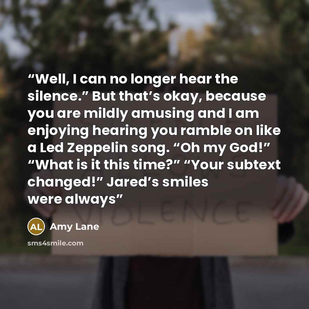 “Well, I can no longer hear the silence.” But that’s okay, because you are mildly amusing and I am enjoying hearing you ramble on like a Led Zeppelin song. “Oh my God!” “What is it this time?” “Your subtext changed!” Jared’s smiles were always” quote by Amy Lane