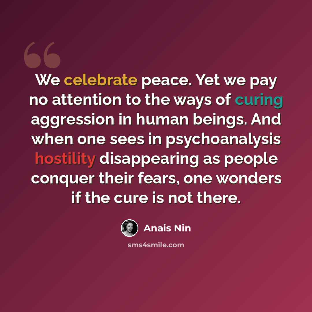 “We celebrate peace. Yet we pay no attention to the ways of curing aggression in human beings. And when one sees in psychoanalysis hostility disappearing as people conquer their fears, one wonders if the cure is not there.” quote by Anais Nin