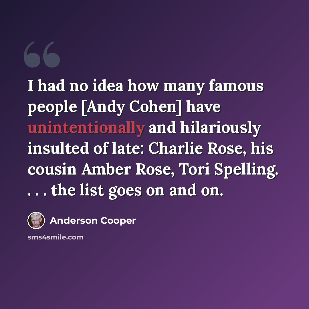 “I had no idea how many famous people [Andy Cohen] have unintentionally and hilariously insulted of late: Charlie Rose, his cousin Amber Rose, Tori Spelling. . . . the list goes on and on.” quote by Anderson Cooper
