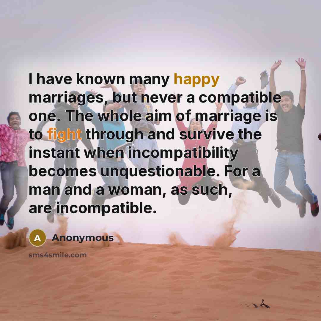 “I have known many happy marriages, but never a compatible one. The whole aim of marriage is to fight through and survive the instant when incompatibility becomes unquestionable. For a man and a woman, as such, are incompatible.” quote by Anonymous
