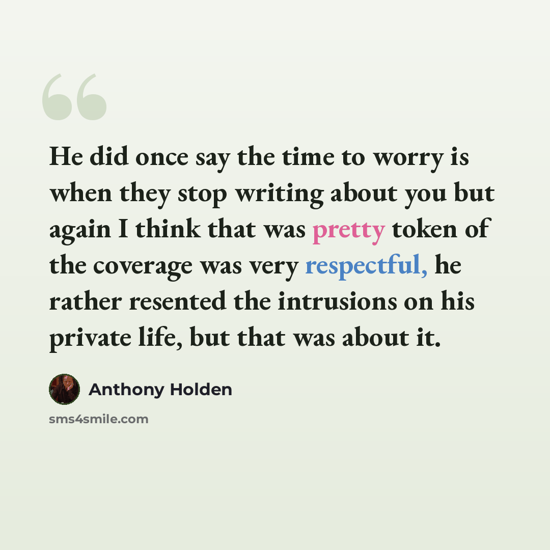 “He did once say the time to worry is when they stop writing about you but again I think that was pretty token of the coverage was very respectful, he rather resented the intrusions on his private life, but that was about it.” quote by Anthony Holden