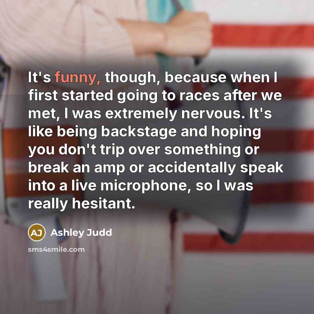 “It's funny, though, because when I first started going to races after we met, I was extremely nervous. It's like being backstage and hoping you don't trip over something or break an amp or accidentally speak into a live microphone, so I was really hesitant.” quote by Ashley Judd
