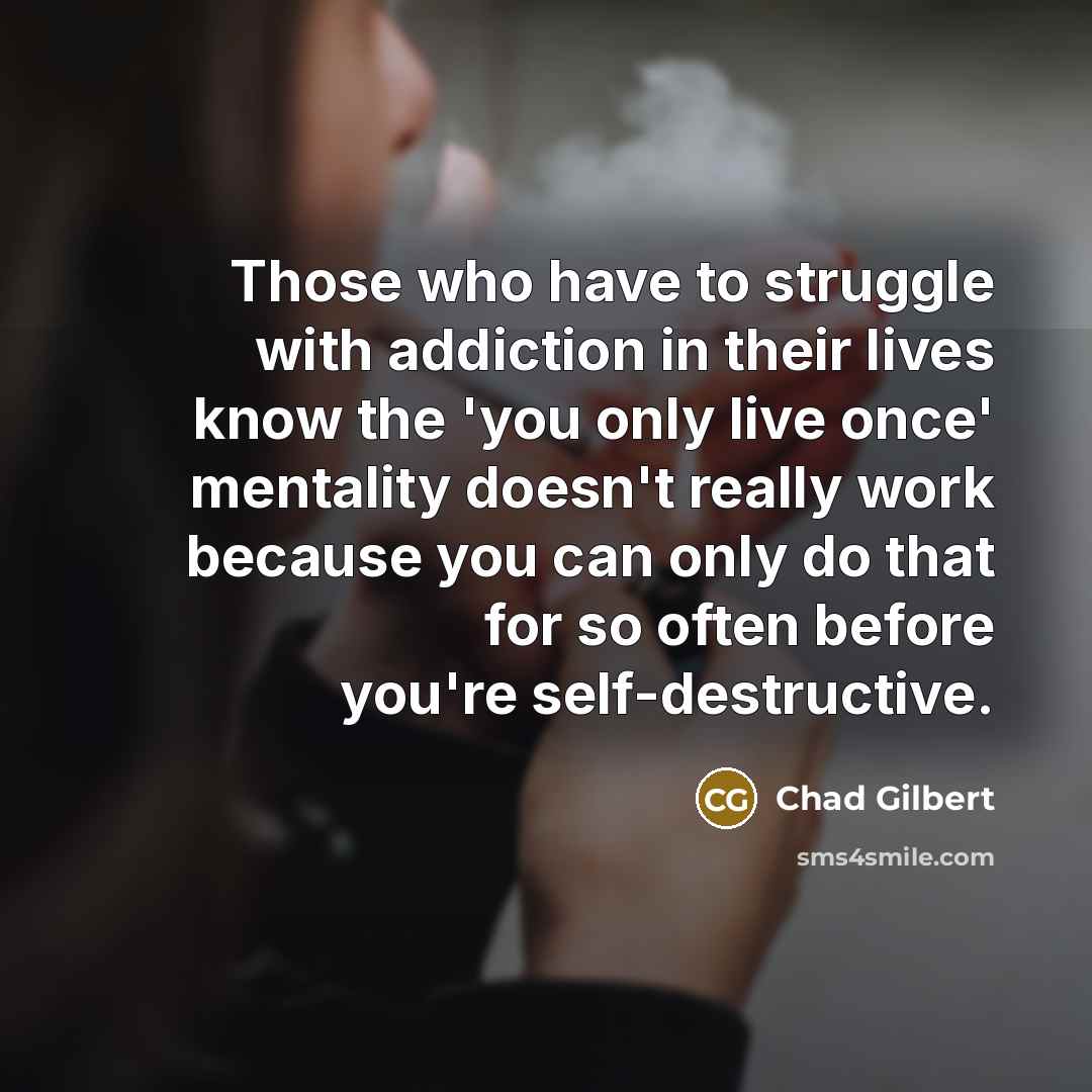 “Those who have to struggle with addiction in their lives know the 'you only live once' mentality doesn't really work because you can only do that for so often before you're self-destructive.” quote by Chad Gilbert
