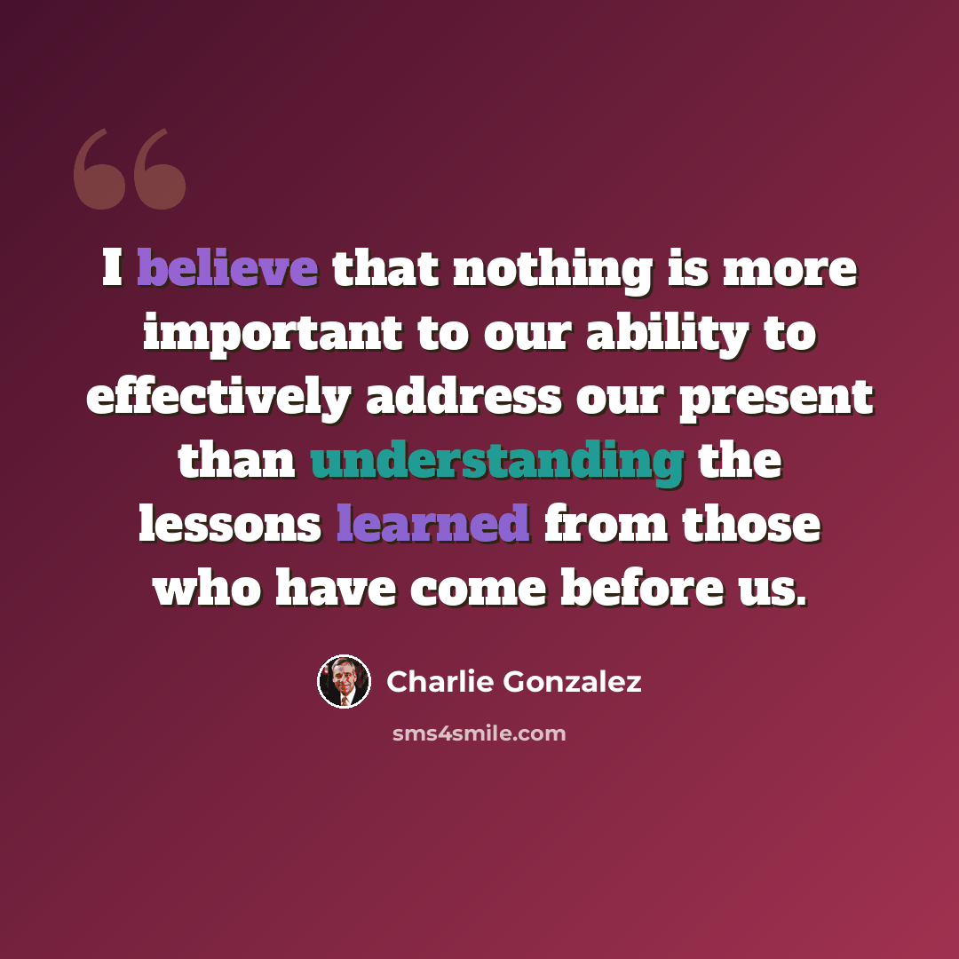 “I believe that nothing is more important to our ability to effectively address our present than understanding the lessons learned from those who have come before us.” quote by Charlie Gonzalez