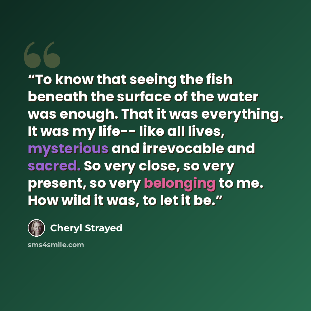 “To know that seeing the fish beneath the surface of the water was enough. That it was everything. It was my life-- like all lives, mysterious and irrevocable and sacred. So very close, so very present, so very belonging to me. How wild it was, to let it be.” quote by Cheryl Strayed