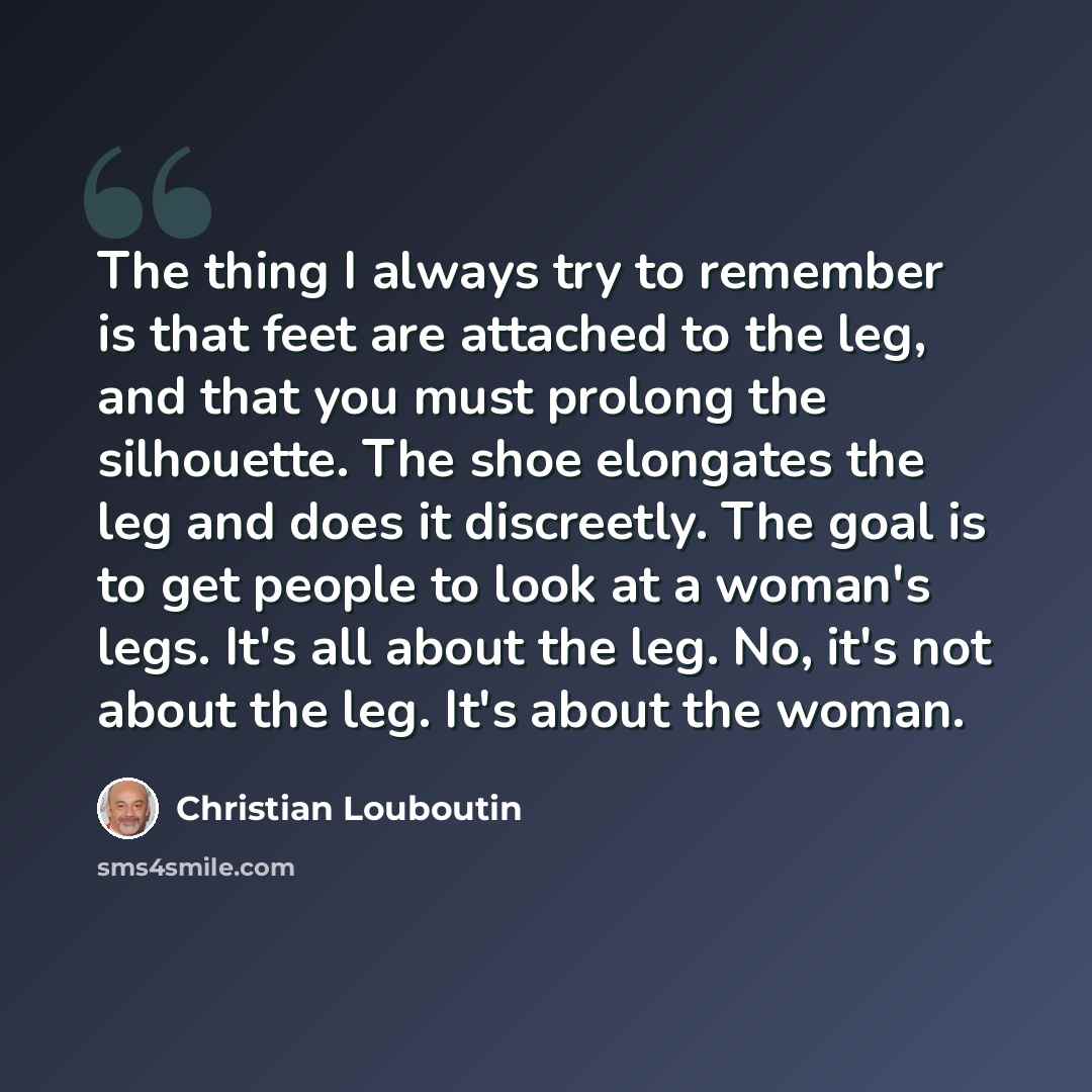 “The thing I always try to remember is that feet are attached to the leg, and that you must prolong the silhouette. The shoe elongates the leg and does it discreetly. The goal is to get people to look at a woman's legs. It's all about the leg. No, it's not about the leg. It's about the woman.” quote by Christian Louboutin