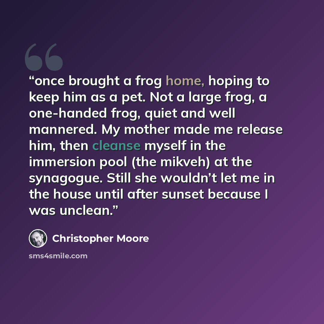 “once brought a frog home, hoping to keep him as a pet. Not a large frog, a one-handed frog, quiet and well mannered. My mother made me release him, then cleanse myself in the immersion pool (the mikveh) at the synagogue. Still she wouldn’t let me in the house until after sunset because I was…” quote by Christopher Moore