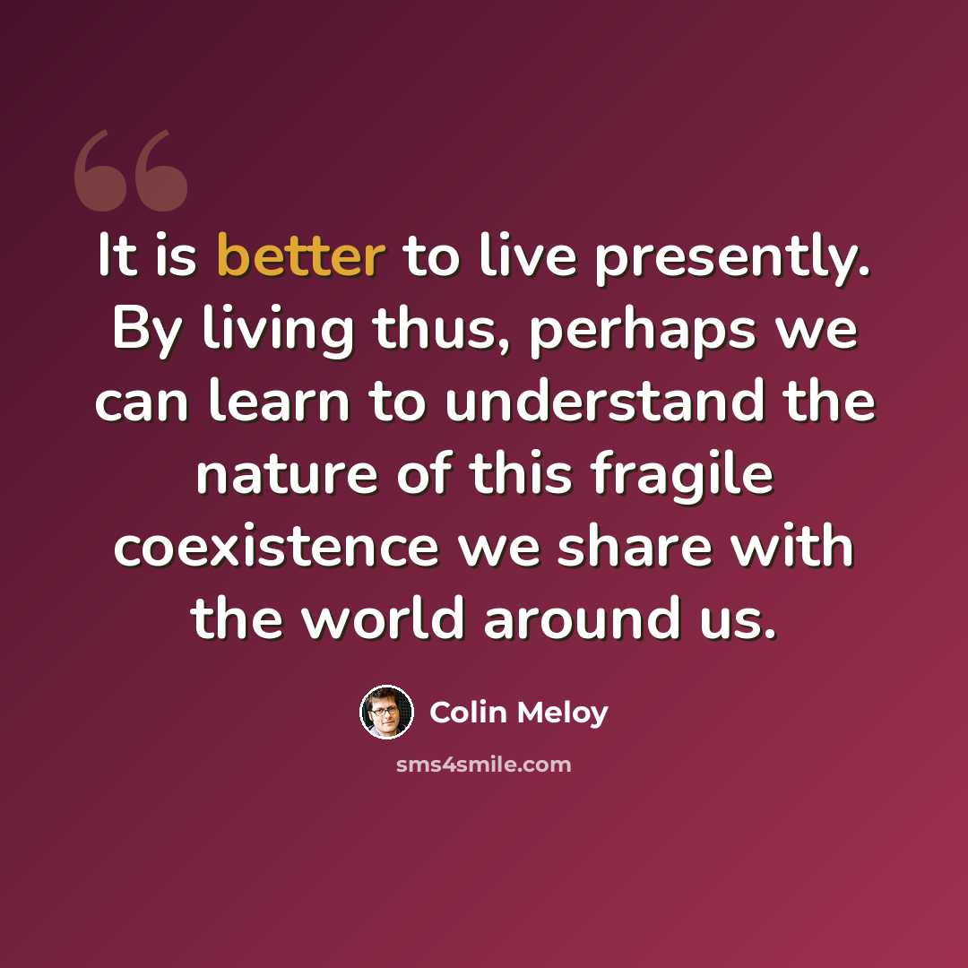 “It is better to live presently. By living thus, perhaps we can learn to understand the nature of this fragile coexistence we share with the world around us.” quote by Colin Meloy