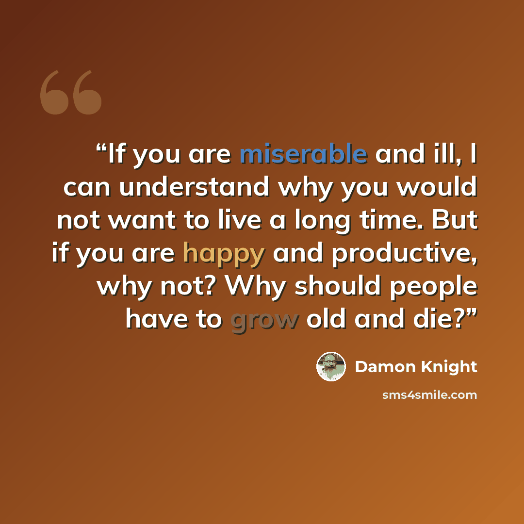 “If you are miserable and ill, I can understand why you would not want to live a long time. But if you are happy and productive, why not? Why should people have to grow old and die?” quote by Damon Knight