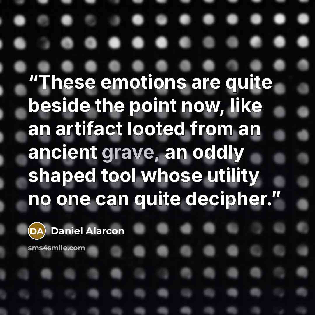 “These emotions are quite beside the point now, like an artifact looted from an ancient grave, an oddly shaped tool whose utility no one can quite decipher.” quote by Daniel Alarcón