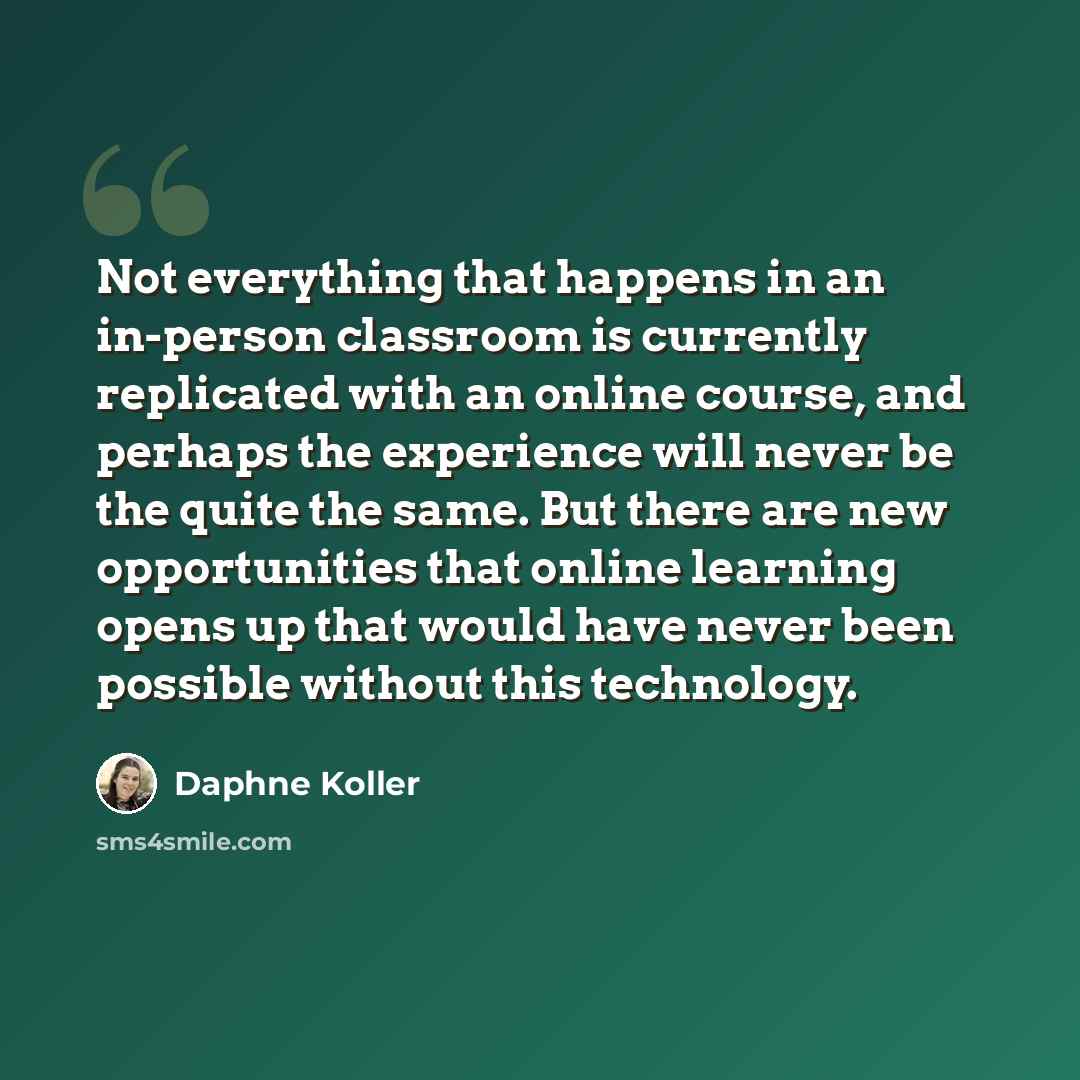 “Not everything that happens in an in-person classroom is currently replicated with an online course, and perhaps the experience will never be the quite the same. But there are new opportunities that online learning opens up that would have never been possible without this technology.” quote by Daphne Koller