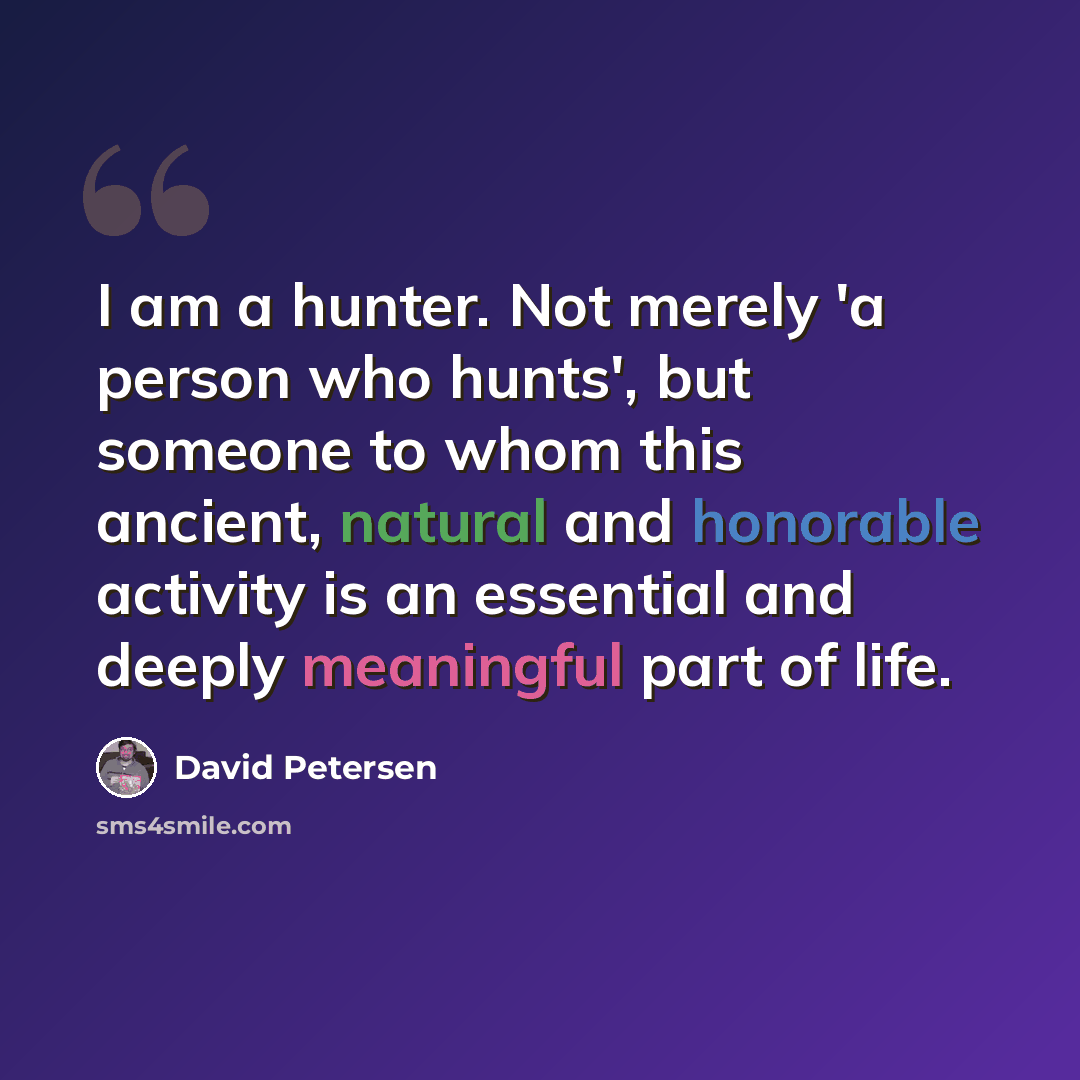 “I am a hunter. Not merely 'a person who hunts', but someone to whom this ancient, natural and honorable activity is an essential and deeply meaningful part of life.” quote by David Petersen