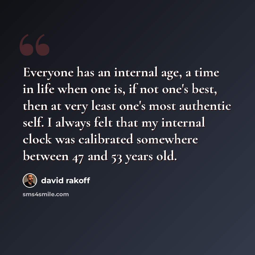 “Everyone has an internal age, a time in life when one is, if not one's best, then at very least one's most authentic self. I always felt that my internal clock was calibrated somewhere between 47 and 53 years old.” quote by David Rakoff