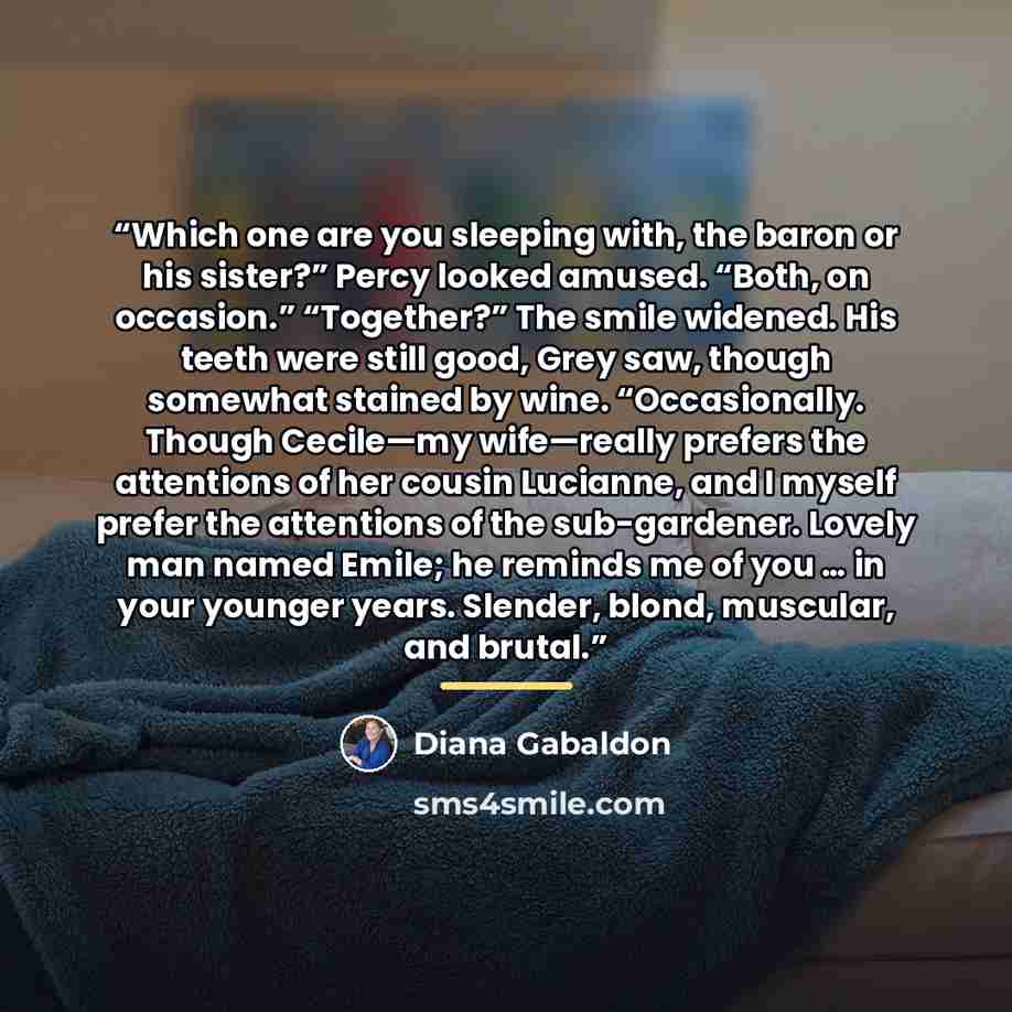 “Which one are you sleeping with, the baron or his sister?” Percy looked amused. “Both, on occasion.” “Together?” The smile widened. His teeth were still good, Grey saw, though somewhat stained by wine. “Occasionally. Though Cecile—my wife—really prefers the attentions of her cousin Lucianne, and I…” quote by Diana Gabaldon