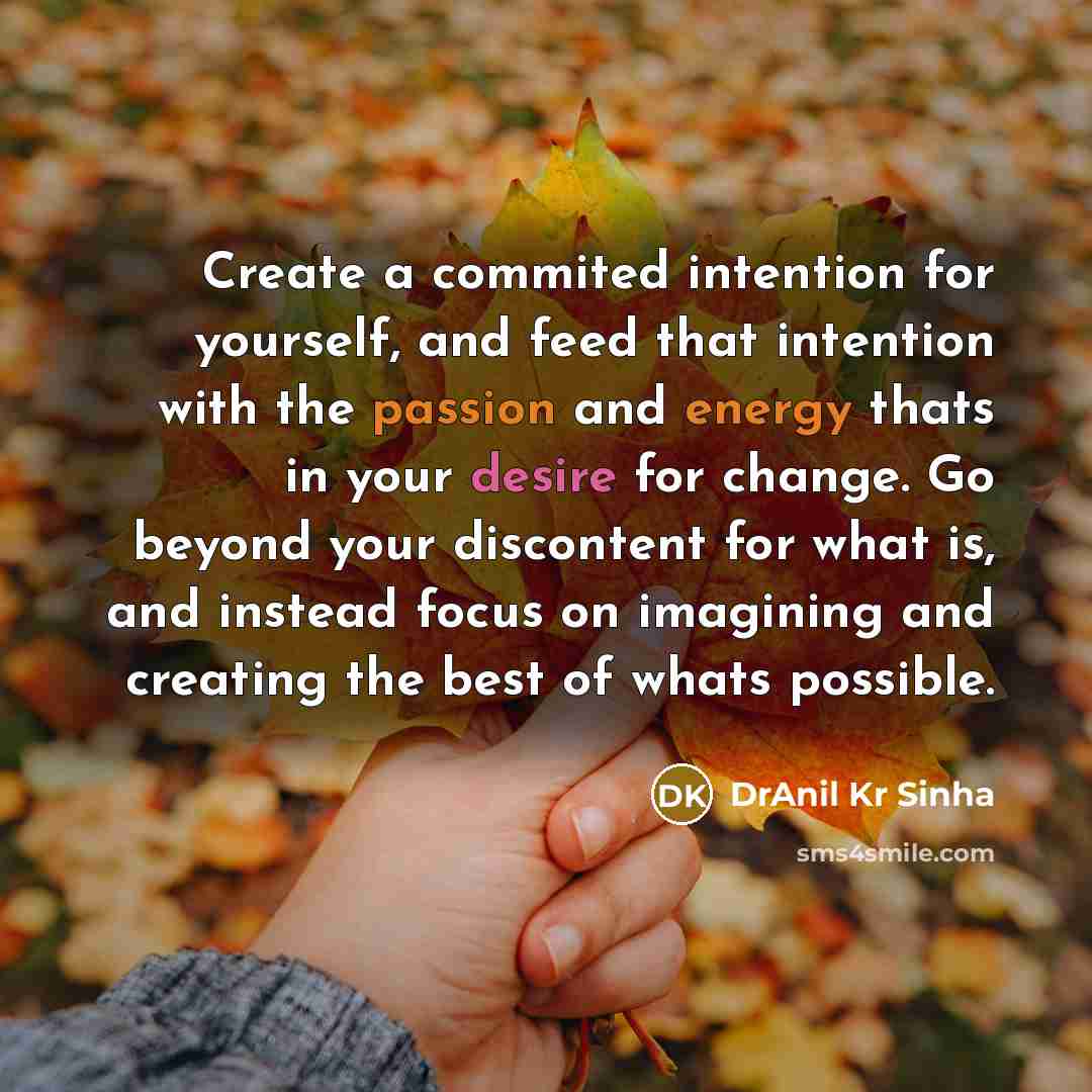 “Create a commited intention for yourself, and feed that intention with the passion and energy thats in your desire for change. Go beyond your discontent for what is, and instead focus on imagining and creating the best of whats possible.” quote by DrAnil Kr Sinha
