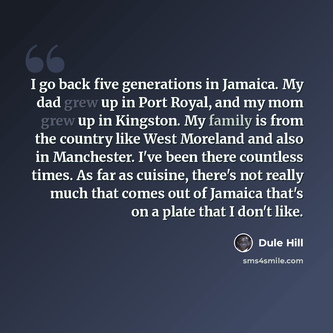 “I go back five generations in Jamaica. My dad grew up in Port Royal, and my mom grew up in Kingston. My family is from the country like West Moreland and also in Manchester. I've been there countless times. As far as cuisine, there's not really much that comes out of Jamaica that's on a plate that…” quote by Dule Hill