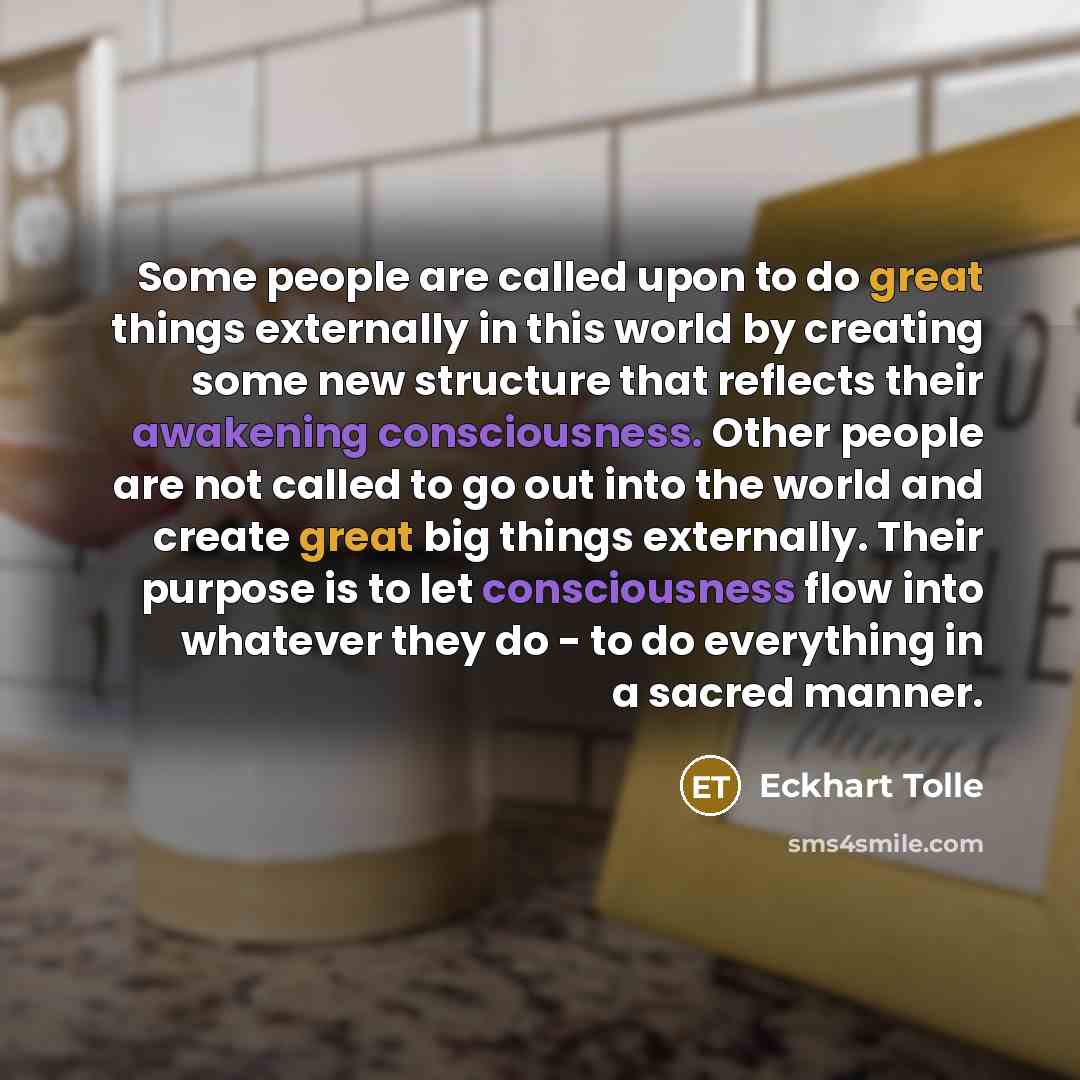 “Some people are called upon to do great things externally in this world by creating some new structure that reflects their awakening consciousness. Other people are not called to go out into the world and create great big things externally. Their purpose is to let consciousness flow into whatever…” quote by Eckhart Tolle