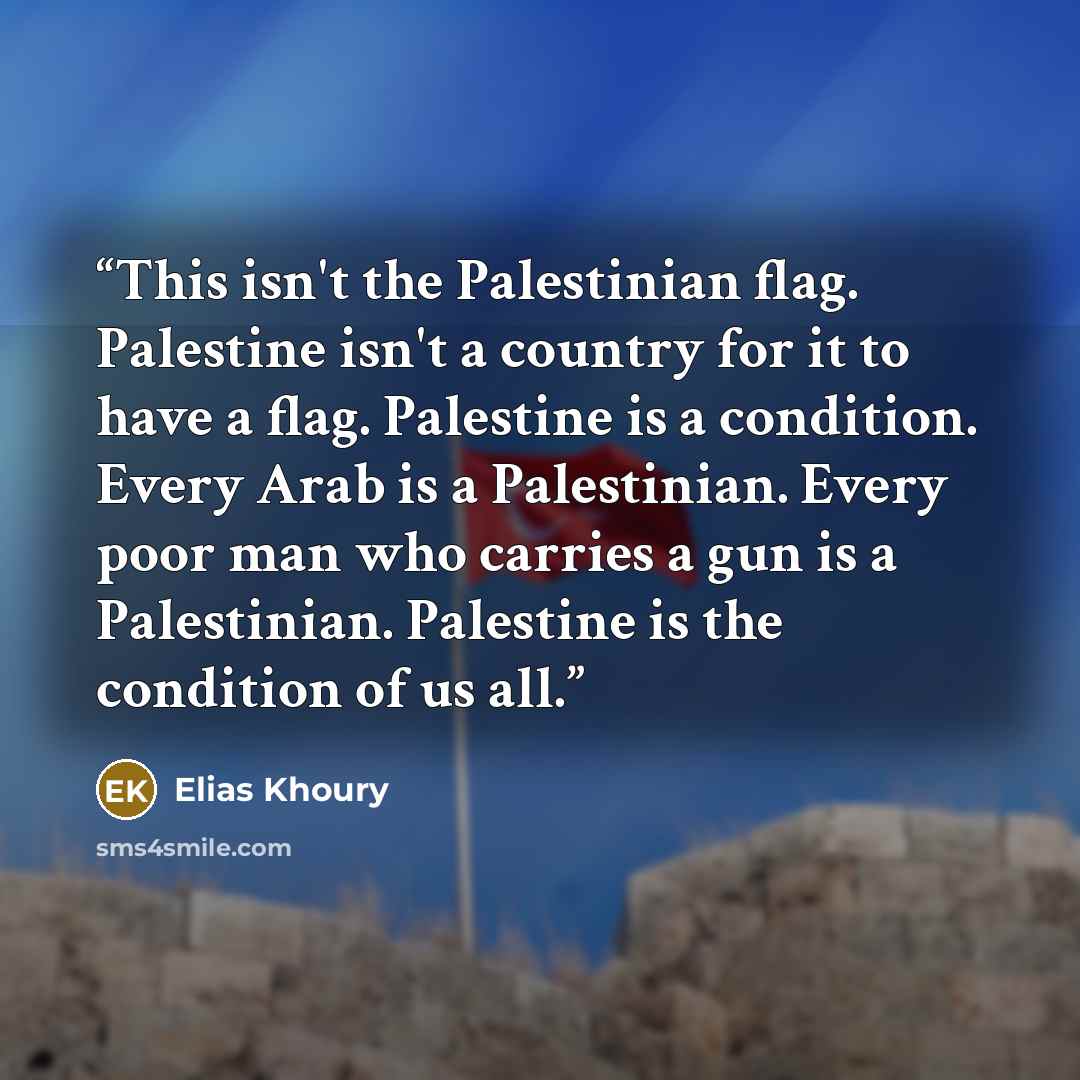 “This isn't the Palestinian flag. Palestine isn't a country for it to have a flag. Palestine is a condition. Every Arab is a Palestinian. Every poor man who carries a gun is a Palestinian. Palestine is the condition of us all.” quote by Elias Khoury
