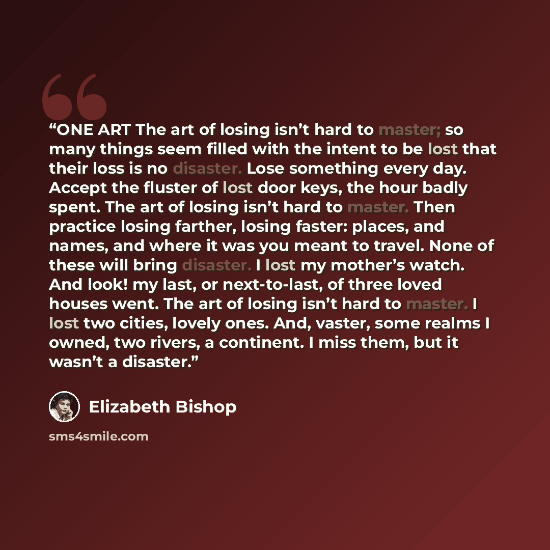“ONE ART The art of losing isn’t hard to master; so many things seem filled with the intent to be lost that their loss is no disaster. Lose something every day. Accept the fluster of lost door keys, the hour badly spent. The art of losing isn’t hard to master. Then practice losing farther, losing…” quote by Elizabeth Bishop