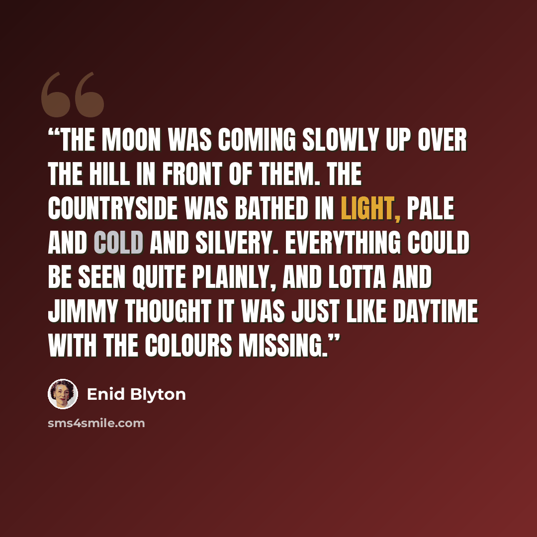 “The moon was coming slowly up over the hill in front of them. The countryside was bathed in light, pale and cold and silvery. Everything could be seen quite plainly, and Lotta and Jimmy thought it was just like daytime with the colours missing.” quote by Enid Blyton