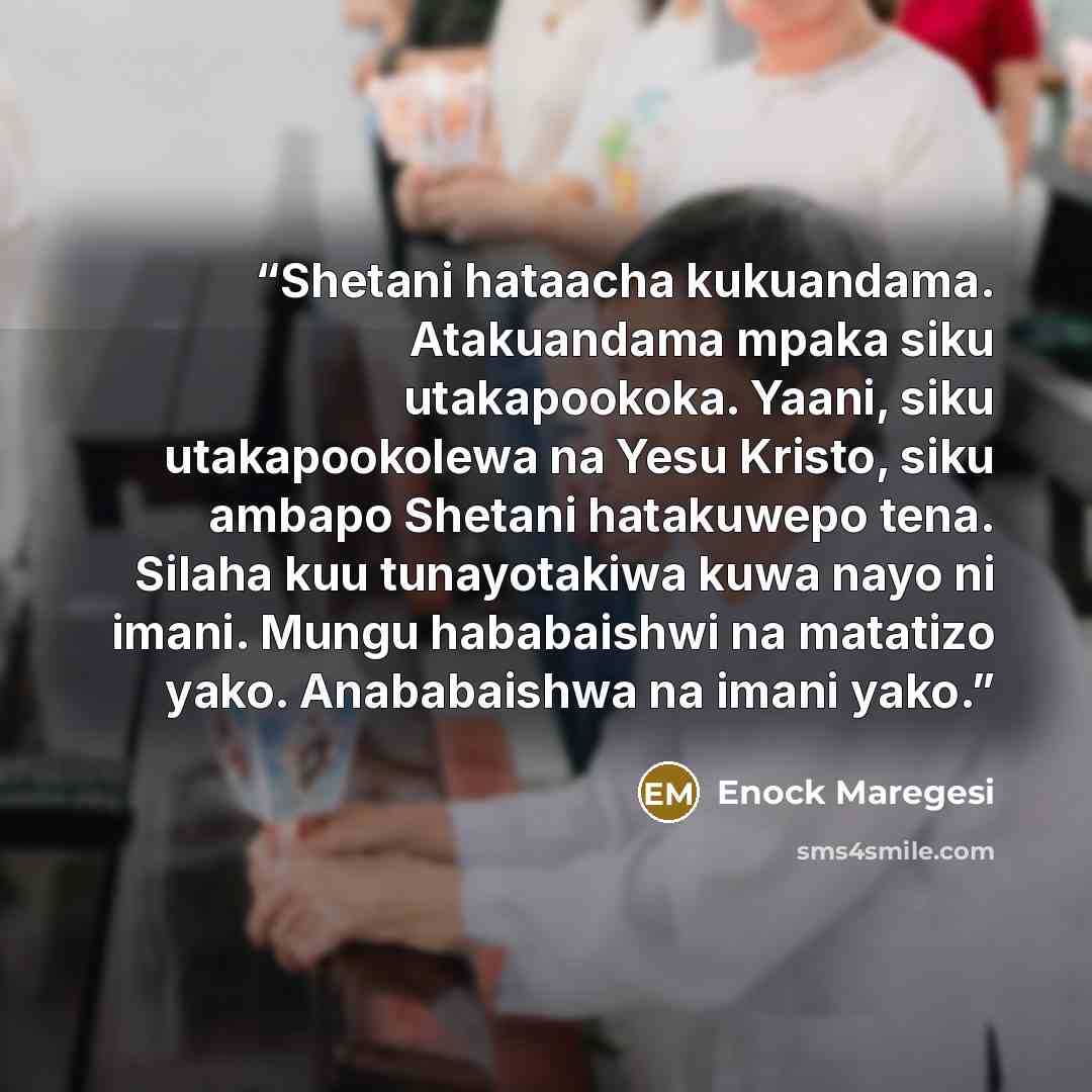 “Shetani hataacha kukuandama. Atakuandama mpaka siku utakapookoka. Yaani, siku utakapookolewa na Yesu Kristo, siku ambapo Shetani hatakuwepo tena. Silaha kuu tunayotakiwa kuwa nayo ni imani. Mungu hababaishwi na matatizo yako. Anababaishwa na imani yako.” quote by Enock Maregesi