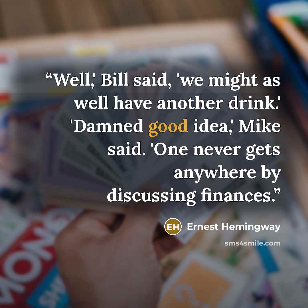 “Well,' Bill said, 'we might as well have another drink.' 'Damned good idea,' Mike said. 'One never gets anywhere by discussing finances.” quote by Ernest Hemingway