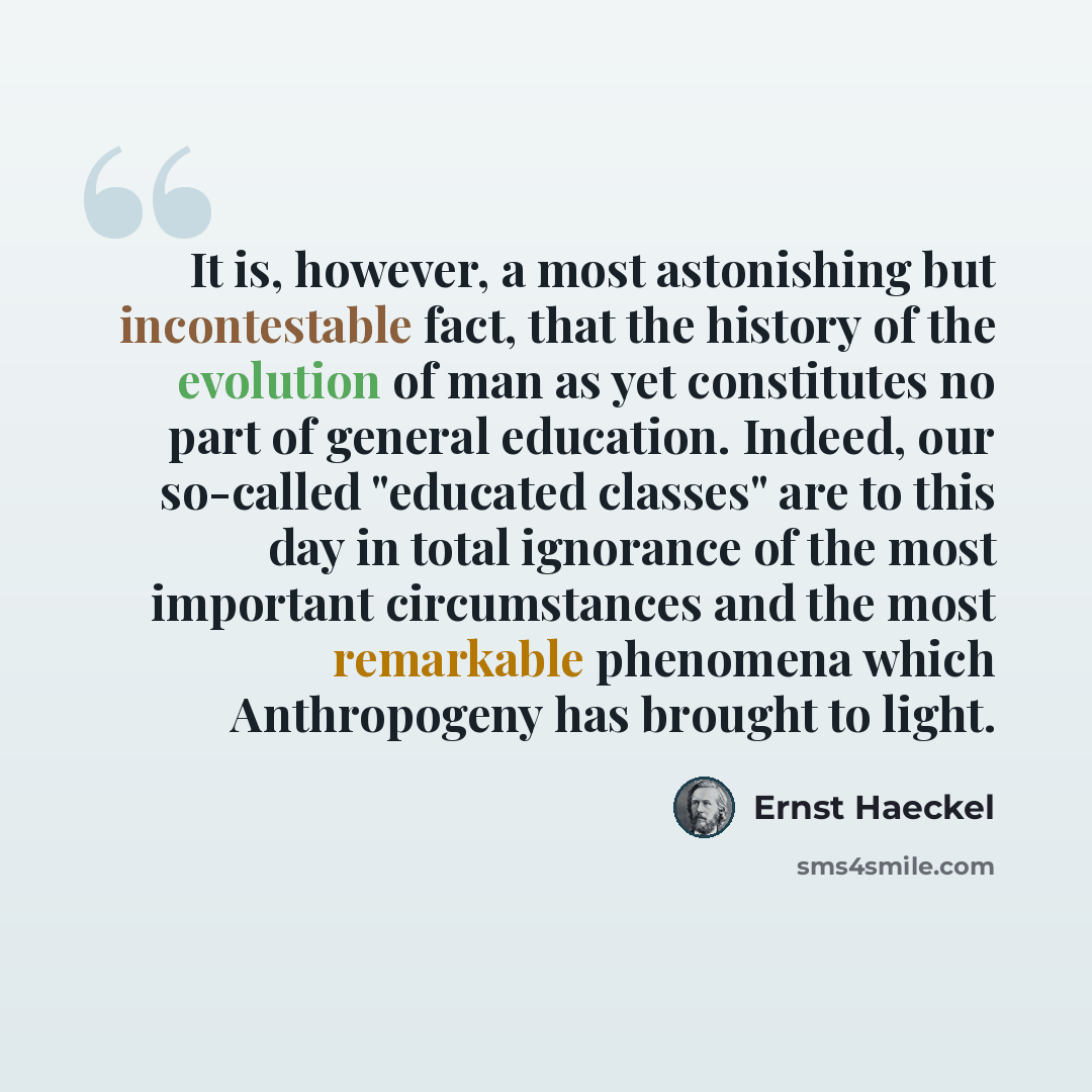 “It is, however, a most astonishing but incontestable fact, that the history of the evolution of man as yet constitutes no part of general education. Indeed, our so-called "educated classes" are to this day in total ignorance of the most important circumstances and the most remarkable phenomena…” quote by Ernst Haeckel