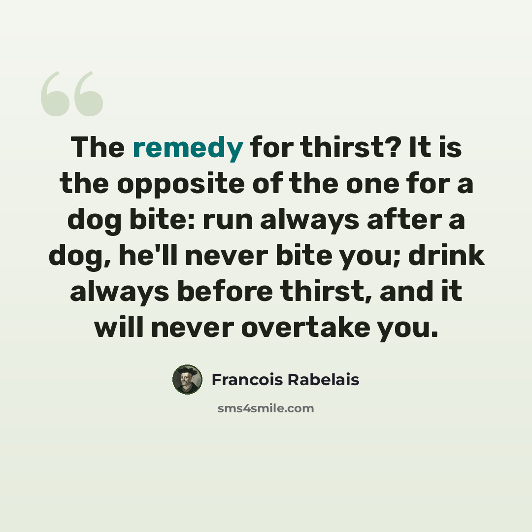 “The remedy for thirst? It is the opposite of the one for a dog bite: run always after a dog, he'll never bite you; drink always before thirst, and it will never overtake you.” quote by Francois Rabelais