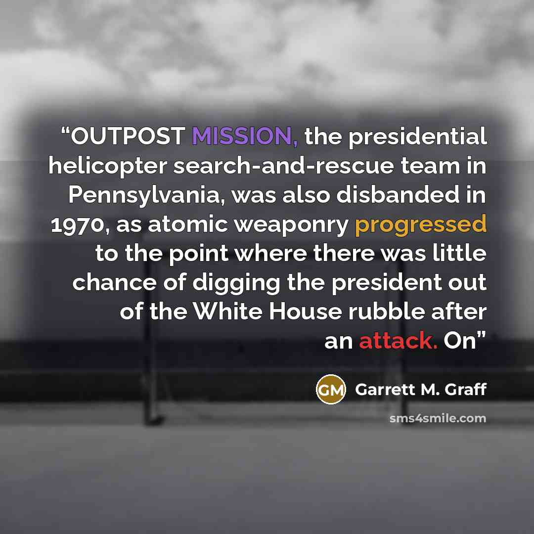 “OUTPOST MISSION, the presidential helicopter search-and-rescue team in Pennsylvania, was also disbanded in 1970, as atomic weaponry progressed to the point where there was little chance of digging the president out of the White House rubble after an attack. On” quote by Garrett M. Graff