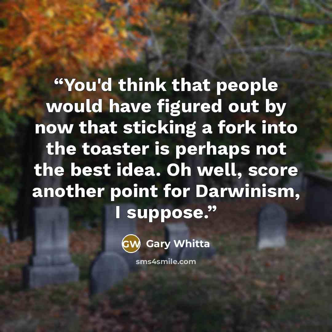 “You'd think that people would have figured out by now that sticking a fork into the toaster is perhaps not the best idea. Oh well, score another point for Darwinism, I suppose.” quote by Gary Whitta