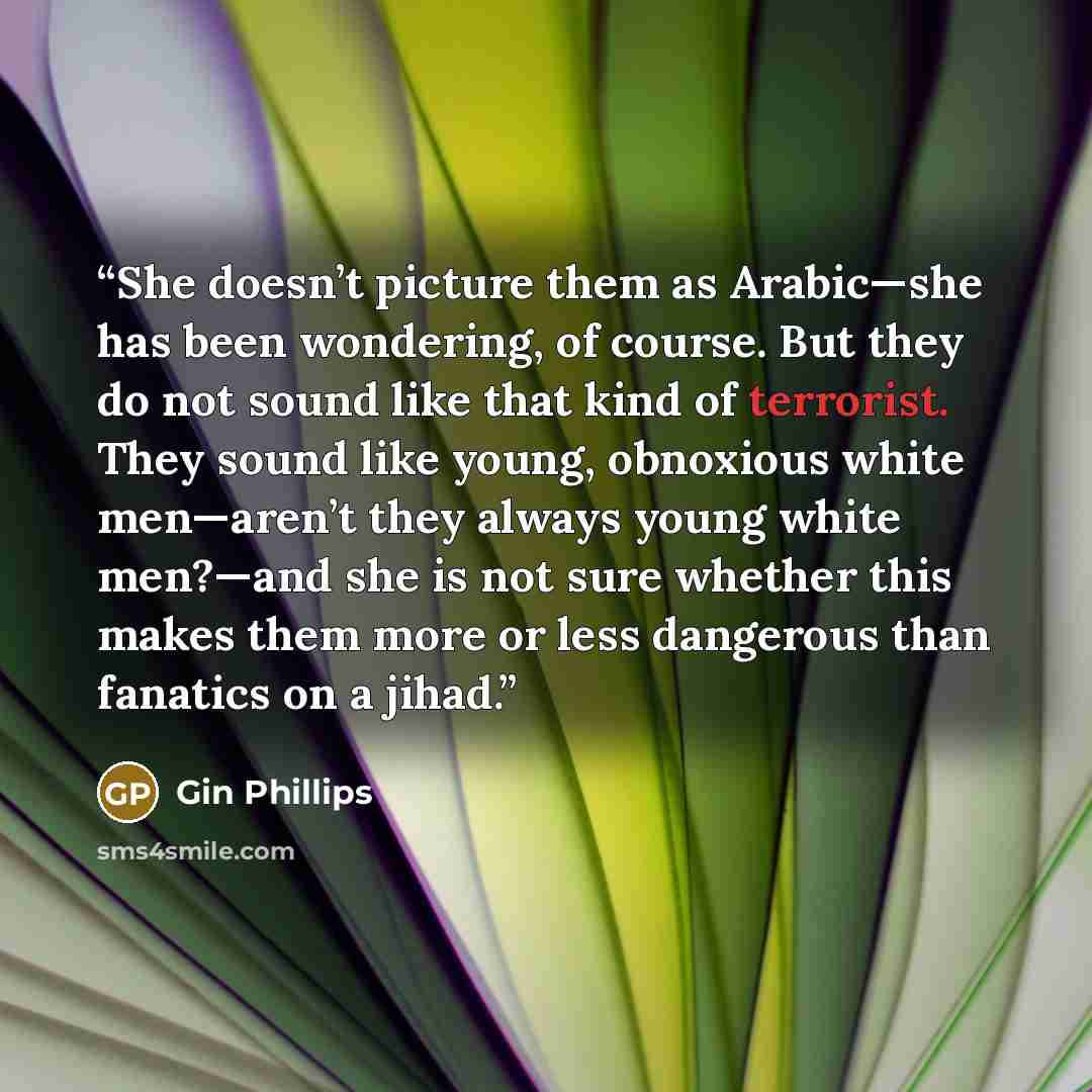 “She doesn’t picture them as Arabic—she has been wondering, of course. But they do not sound like that kind of terrorist. They sound like young, obnoxious white men—aren’t they always young white men?—and she is not sure whether this makes them more or less dangerous than fanatics on a jihad.” quote by Gin Phillips
