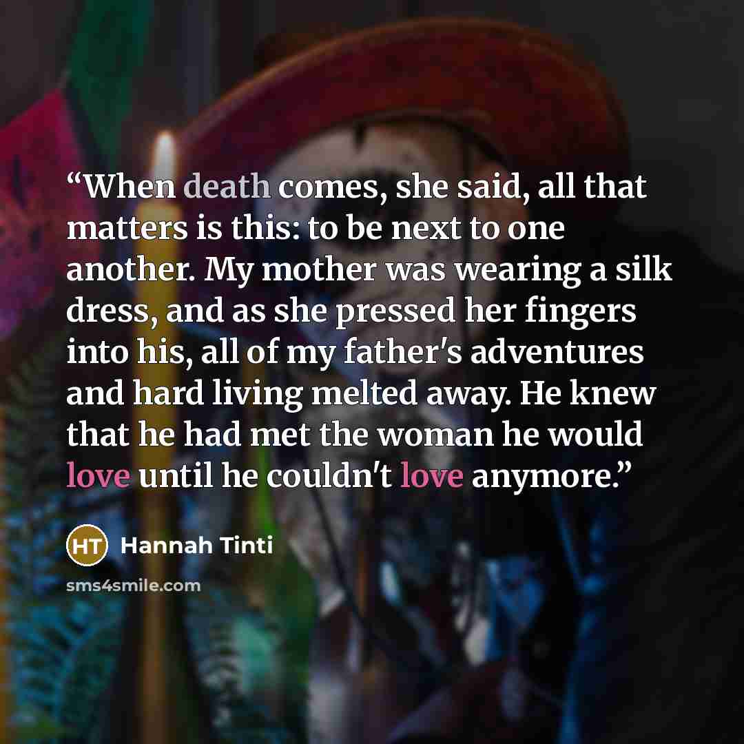 “When death comes, she said, all that matters is this: to be next to one another. My mother was wearing a silk dress, and as she pressed her fingers into his, all of my father's adventures and hard living melted away. He knew that he had met the woman he would love until he couldn't love anymore.” quote by Hannah Tinti