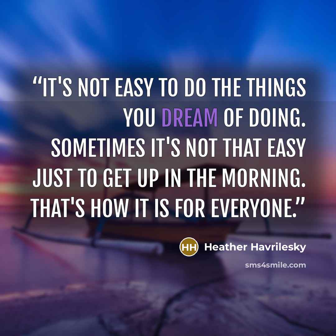 “It's not easy to do the things you dream of doing. Sometimes it's not that easy just to get up in the morning. That's how it is for everyone.” quote by Heather Havrilesky