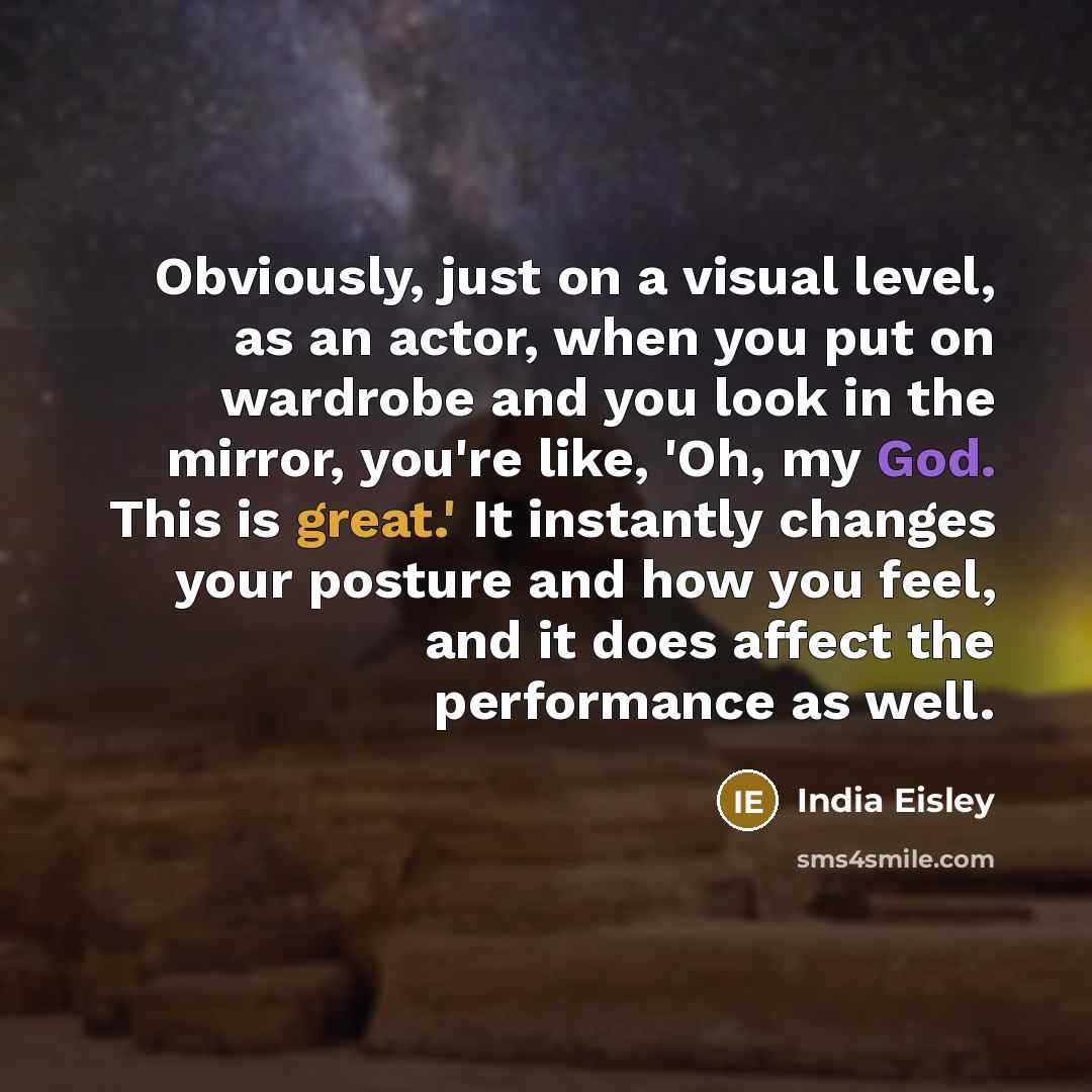 “Obviously, just on a visual level, as an actor, when you put on wardrobe and you look in the mirror, you're like, 'Oh, my God. This is great.' It instantly changes your posture and how you feel, and it does affect the performance as well.” quote by India Eisley