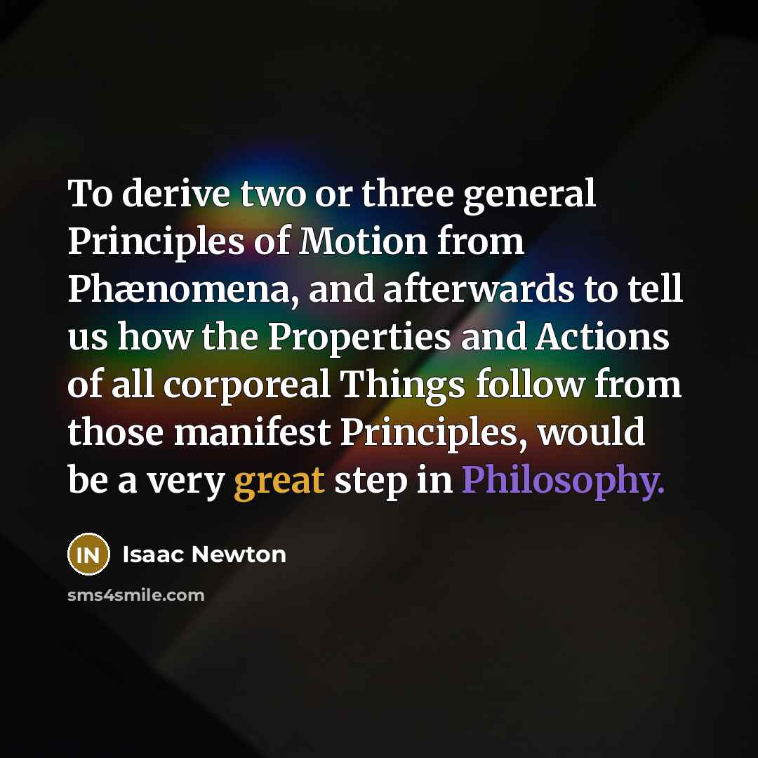 “To derive two or three general Principles of Motion from Phænomena, and afterwards to tell us how the Properties and Actions of all corporeal Things follow from those manifest Principles, would be a very great step in Philosophy.” quote by Isaac Newton