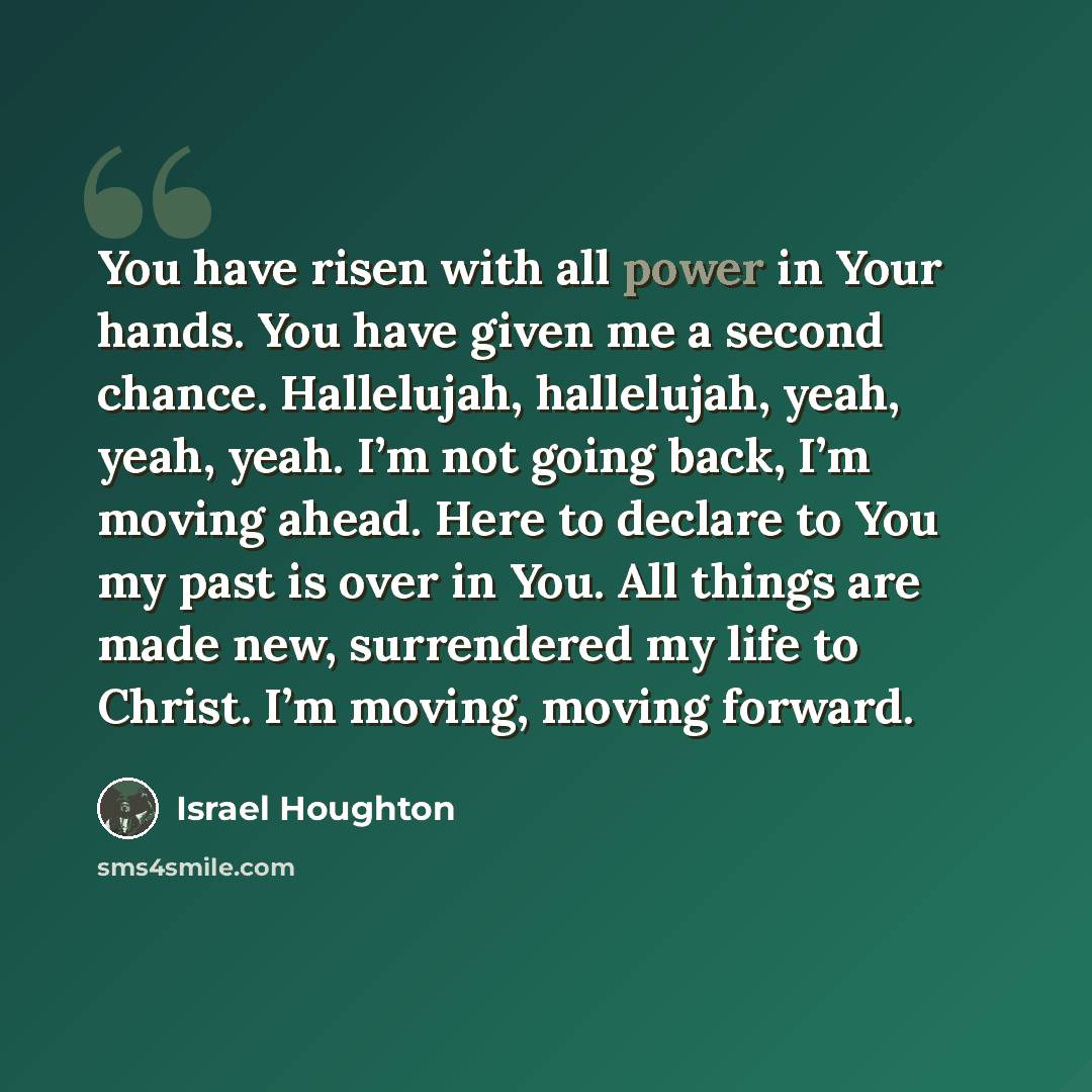 “You have risen with all power in Your hands. You have given me a second chance. Hallelujah, hallelujah, yeah, yeah, yeah. I’m not going back, I’m moving ahead. Here to declare to You my past is over in You. All things are made new, surrendered my life to Christ. I’m moving, moving forward.” quote by Israel Houghton