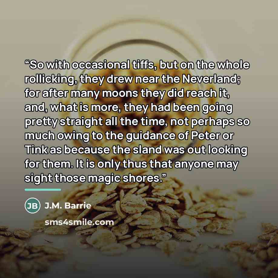 “So with occasional tiffs, but on the whole rollicking, they drew near the Neverland; for after many moons they did reach it, and, what is more, they had been going pretty straight all the time, not perhaps so much owing to the guidance of Peter or Tink as because the sland was out looking for…” quote by J.M. Barrie