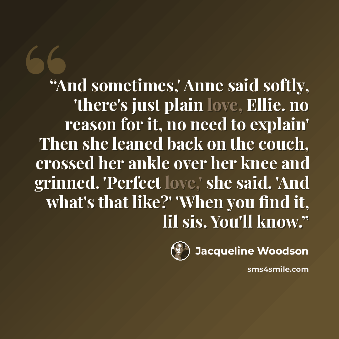 “And sometimes,' Anne said softly, 'there's just plain love, Ellie. no reason for it, no need to explain' Then she leaned back on the couch, crossed her ankle over her knee and grinned. 'Perfect love,' she said. 'And what's that like?' 'When you find it, lil sis. You'll know.” quote by Jacqueline Woodson