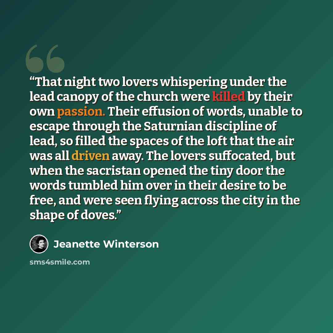 “That night two lovers whispering under the lead canopy of the church were killed by their own passion. Their effusion of words, unable to escape through the Saturnian discipline of lead, so filled the spaces of the loft that the air was all driven away. The lovers suffocated, but when the…” quote by Jeanette Winterson
