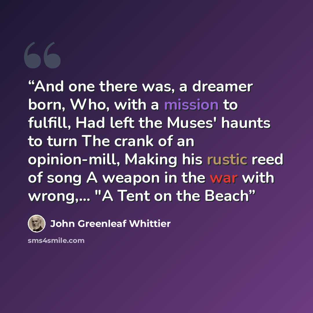 “And one there was, a dreamer born, Who, with a mission to fulfill, Had left the Muses' haunts to turn The crank of an opinion-mill, Making his rustic reed of song A weapon in the war with wrong,... "A Tent on the Beach” quote by John Greenleaf Whittier
