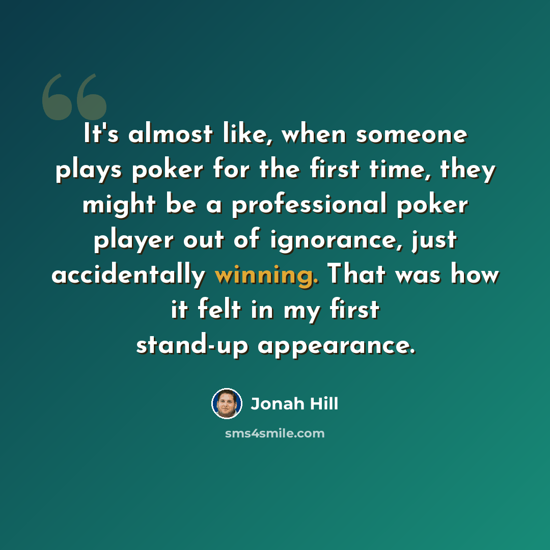 “It's almost like, when someone plays poker for the first time, they might be a professional poker player out of ignorance, just accidentally winning. That was how it felt in my first stand-up appearance.” quote by Jonah Hill