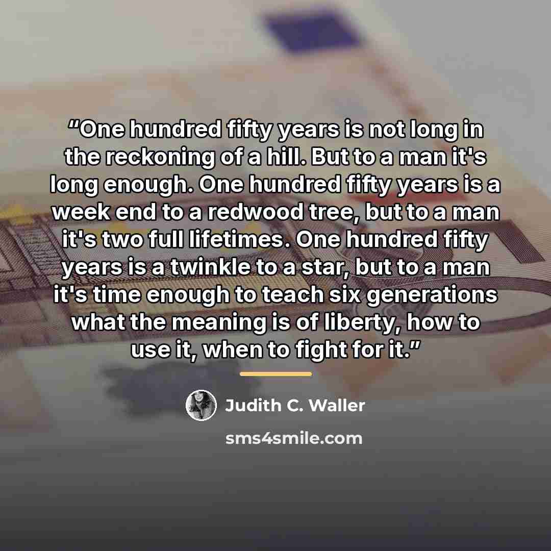 “One hundred fifty years is not long in the reckoning of a hill. But to a man it's long enough. One hundred fifty years is a week end to a redwood tree, but to a man it's two full lifetimes. One hundred fifty years is a twinkle to a star, but to a man it's time enough to teach six generations what…” quote by Judith C. Waller