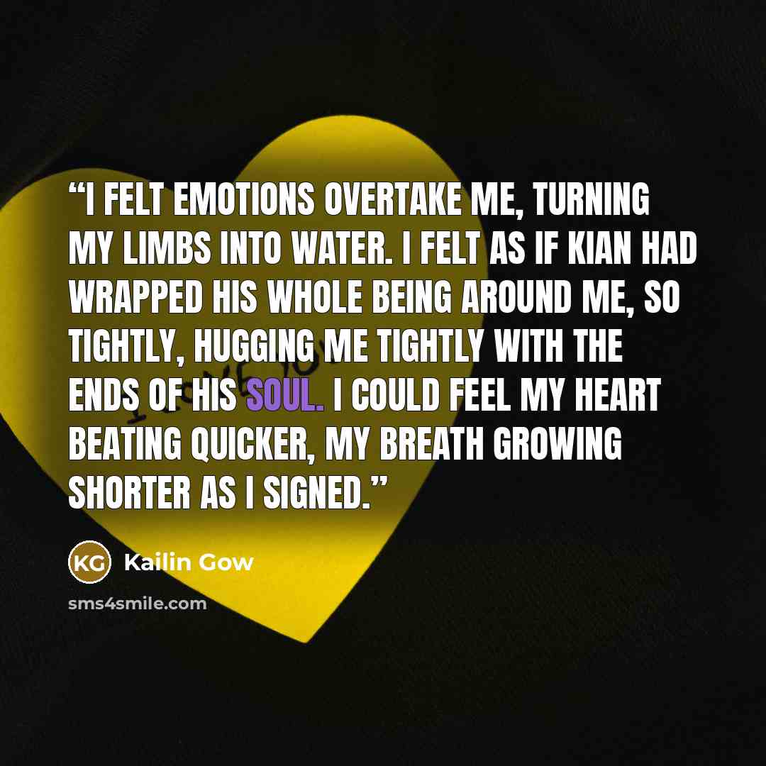 “i felt emotions overtake me, turning my limbs into water. i felt as if kian had wrapped his whole being around me, so tightly, hugging me tightly with the ends of his soul. i could feel my heart beating quicker, my breath growing shorter as i signed.” quote by Kailin Gow