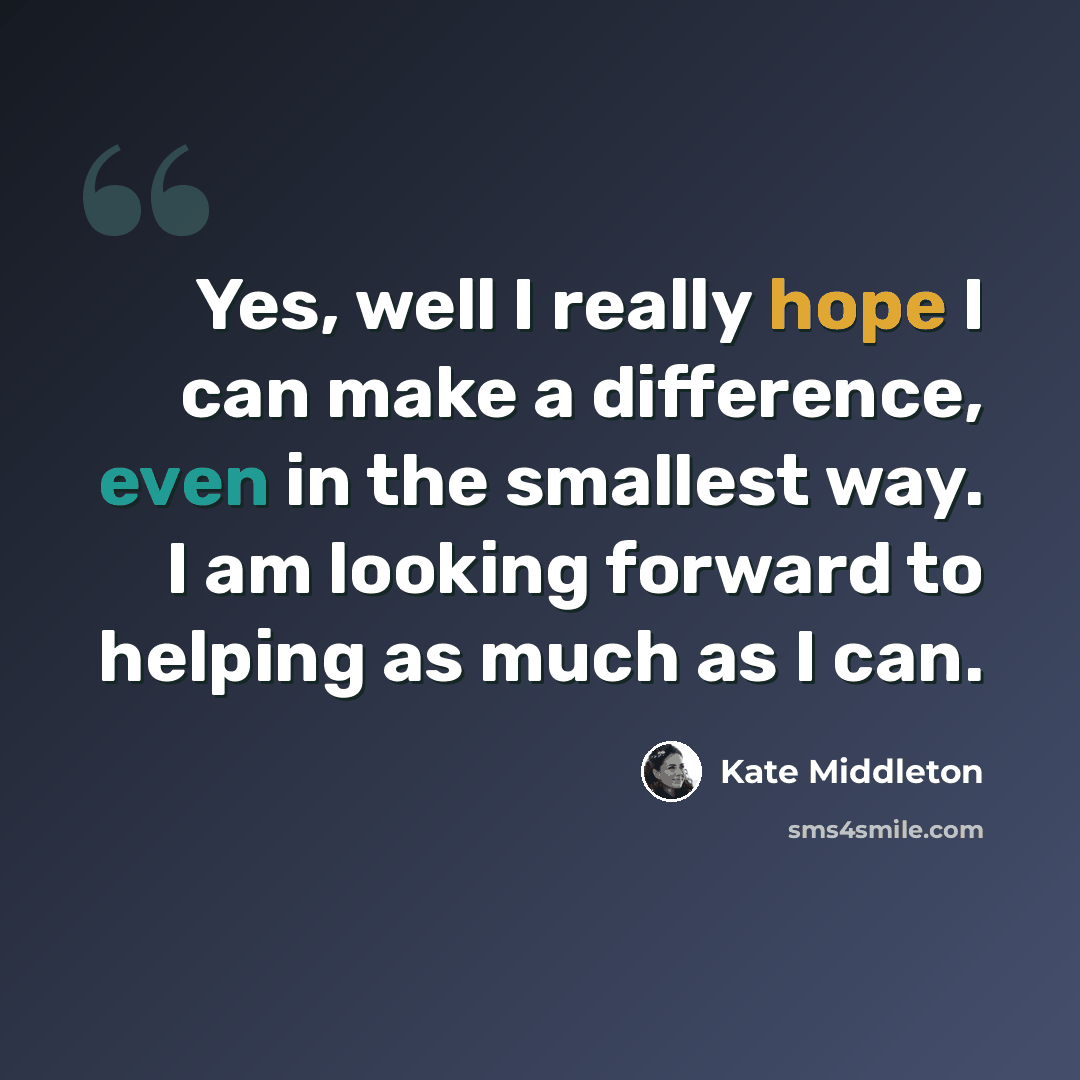 “Yes, well I really hope I can make a difference, even in the smallest way. I am looking forward to helping as much as I can.” quote by Kate Middleton