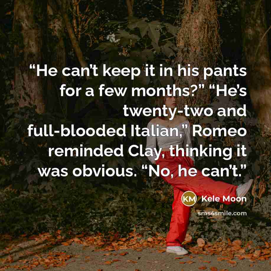 “He can’t keep it in his pants for a few months?” “He’s twenty-two and full-blooded Italian,” Romeo reminded Clay, thinking it was obvious. “No, he can’t.” quote by Kele Moon