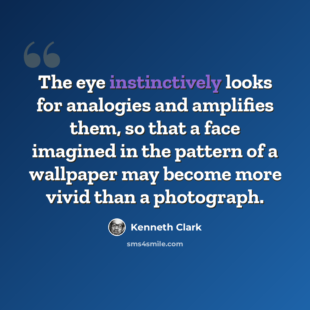 “The eye instinctively looks for analogies and amplifies them, so that a face imagined in the pattern of a wallpaper may become more vivid than a photograph.” quote by Kenneth Clark