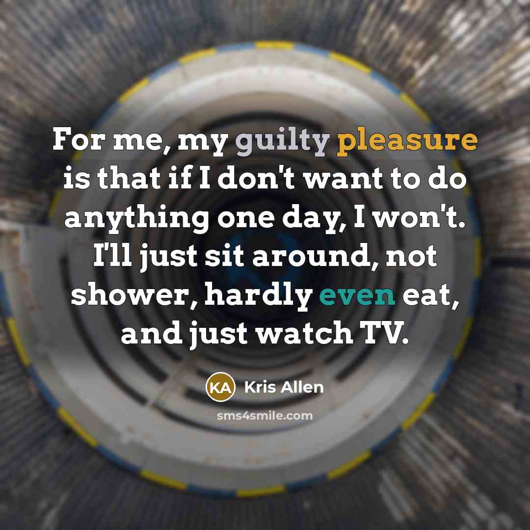 “For me, my guilty pleasure is that if I don't want to do anything one day, I won't. I'll just sit around, not shower, hardly even eat, and just watch TV.” quote by Kris Allen
