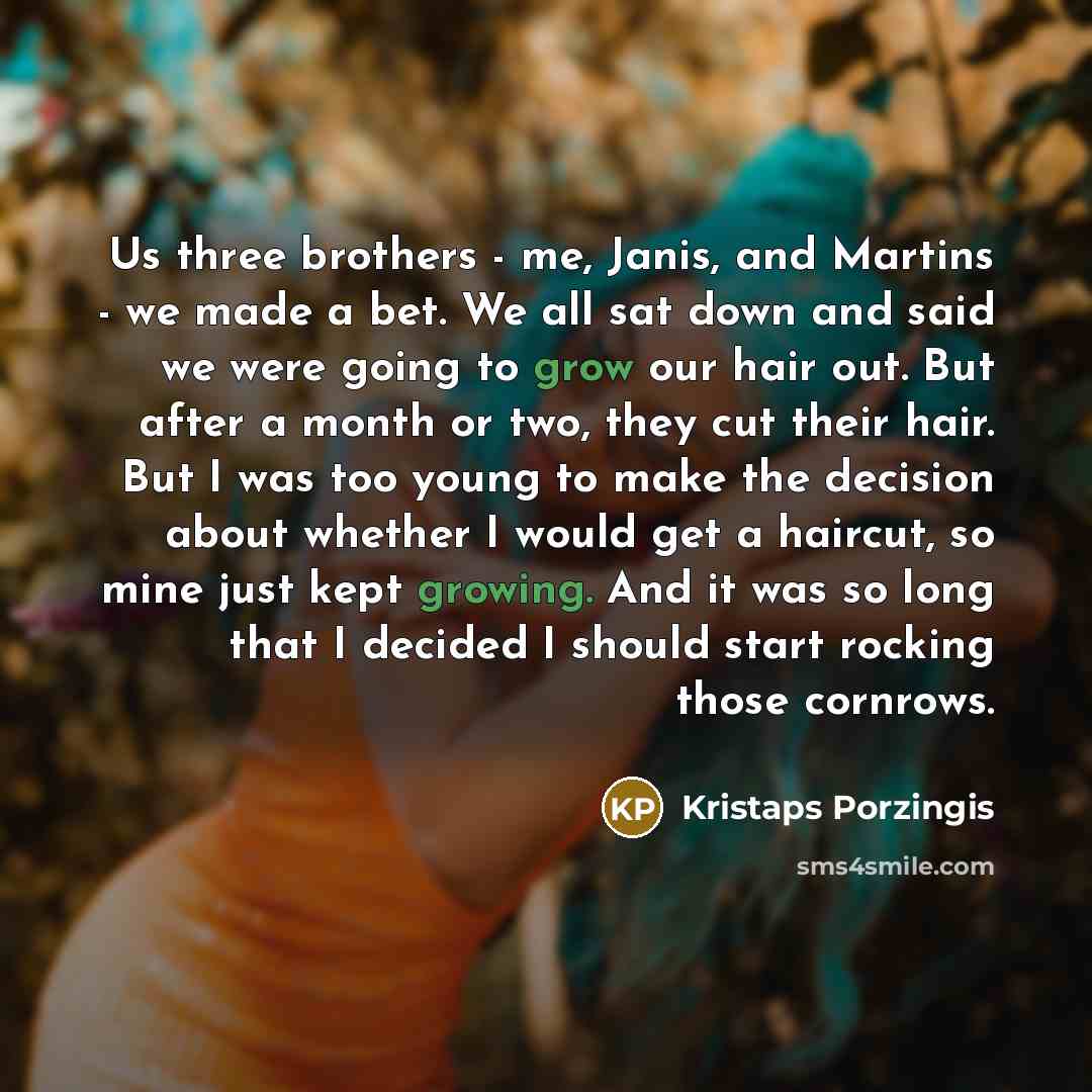 “Us three brothers - me, Janis, and Martins - we made a bet. We all sat down and said we were going to grow our hair out. But after a month or two, they cut their hair. But I was too young to make the decision about whether I would get a haircut, so mine just kept growing. And it was so long that I…” quote by Kristaps Porzingis