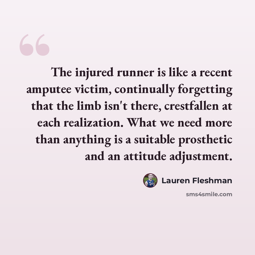 “The injured runner is like a recent amputee victim, continually forgetting that the limb isn't there, crestfallen at each realization. What we need more than anything is a suitable prosthetic and an attitude adjustment.” quote by Lauren Fleshman