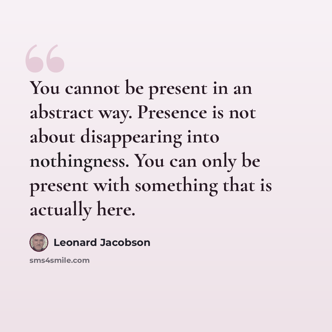 “You cannot be present in an abstract way. Presence is not about disappearing into nothingness. You can only be present with something that is actually here.” quote by Leonard Jacobson